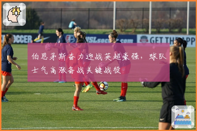 伯恩茅斯奋力迎战英超豪强，球队士气高涨备战关键战役