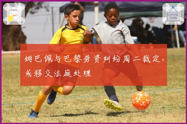 姆巴佩与巴黎劳资纠纷周二裁定，或移交法庭处理