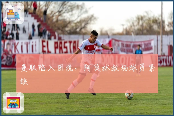 曼联陷入困境，阿莫林救场球员紧缺