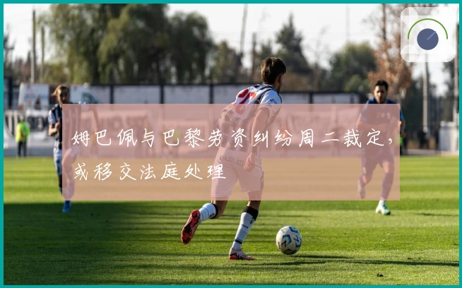 姆巴佩与巴黎劳资纠纷周二裁定,或移交法庭处理