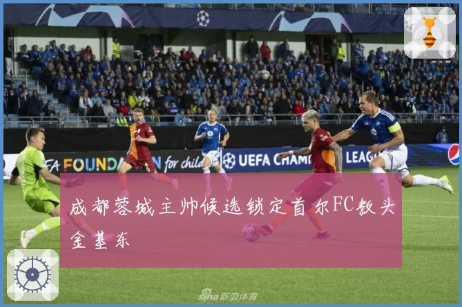 成都蓉城主帅候选锁定首尔FC教头金基东