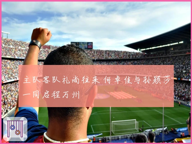 主队客队礼尚往来 何卓佳与孙颖莎一同启程万州