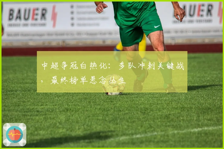 中超争冠白热化：多队冲刺关键战，最终榜单悬念丛生