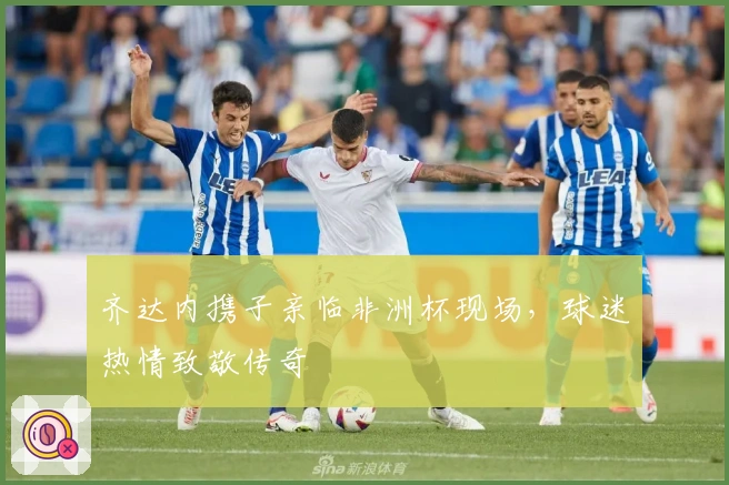 齐达内携子亲临非洲杯现场，球迷热情致敬传奇