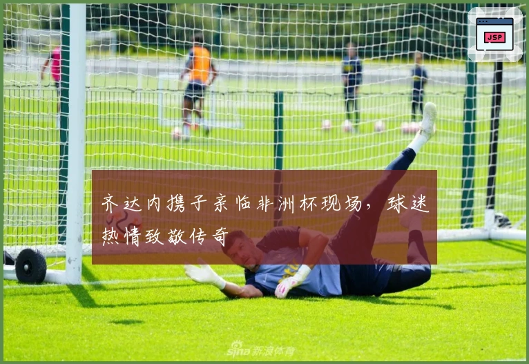 齐达内携子亲临非洲杯现场，球迷热情致敬传奇